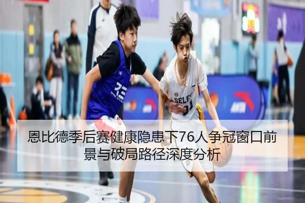 恩比德季后赛健康隐患下76人争冠窗口前景与破局路径深度分析