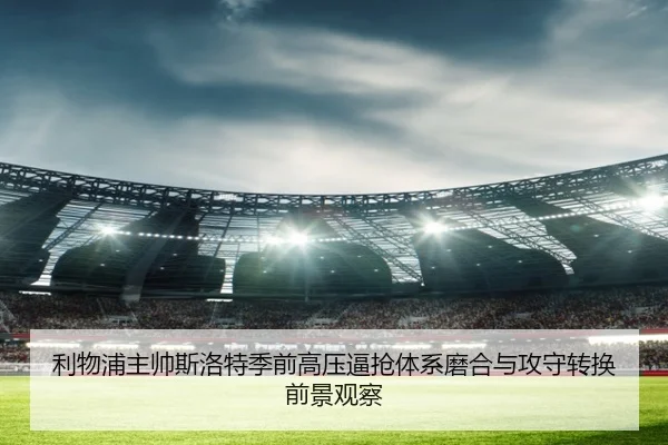 利物浦主帅斯洛特季前高压逼抢体系磨合与攻守转换前景观察