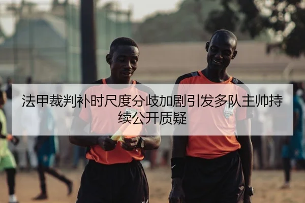法甲裁判补时尺度分歧加剧引发多队主帅持续公开质疑 | kaiyun